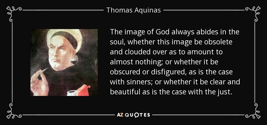The image of God always abides in the soul, whether this image be obsolete and clouded over as to amount to almost nothing; or whether it be obscured or disfigured, as is the case with sinners; or whether it be clear and beautiful as is the case with the just. - Thomas Aquinas