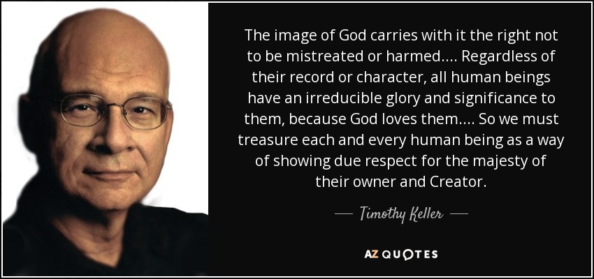 The image of God carries with it the right not to be mistreated or harmed.... Regardless of their record or character, all human beings have an irreducible glory and significance to them, because God loves them.... So we must treasure each and every human being as a way of showing due respect for the majesty of their owner and Creator. - Timothy Keller