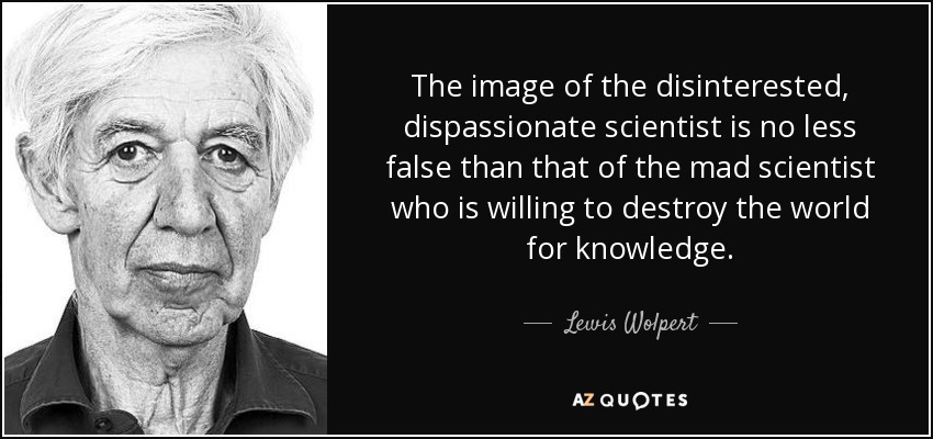 The image of the disinterested, dispassionate scientist is no less false than that of the mad scientist who is willing to destroy the world for knowledge. - Lewis Wolpert