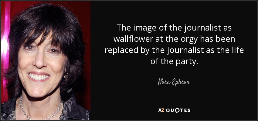 The image of the journalist as wallflower at the orgy has been replaced by the journalist as the life of the party. - Nora Ephron