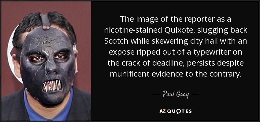 The image of the reporter as a nicotine-stained Quixote, slugging back Scotch while skewering city hall with an expose ripped out of a typewriter on the crack of deadline, persists despite munificent evidence to the contrary. - Paul Gray