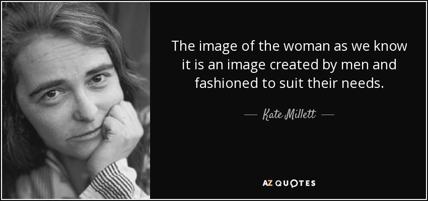 The image of the woman as we know it is an image created by men and fashioned to suit their needs. - Kate Millett