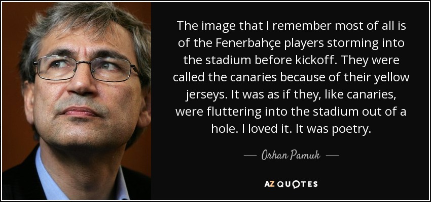 The image that I remember most of all is of the Fenerbahçe players storming into the stadium before kickoff. They were called the canaries because of their yellow jerseys. It was as if they, like canaries, were fluttering into the stadium out of a hole. I loved it. It was poetry. - Orhan Pamuk