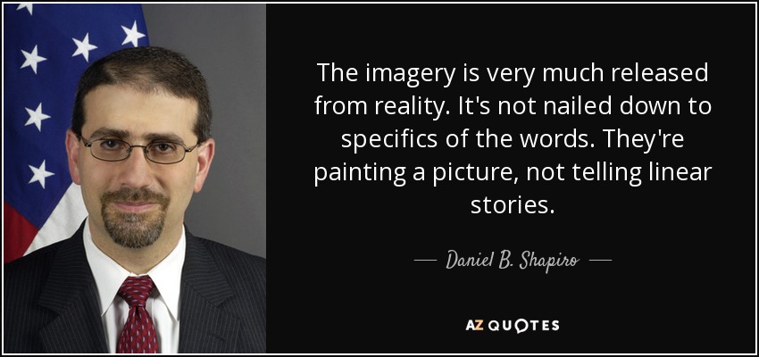 The imagery is very much released from reality. It's not nailed down to specifics of the words. They're painting a picture, not telling linear stories. - Daniel B. Shapiro