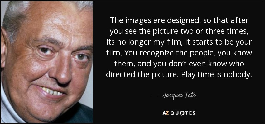 The images are designed, so that after you see the picture two or three times, its no longer my film, it starts to be your film, You recognize the people, you know them, and you don’t even know who directed the picture. PlayTime is nobody. - Jacques Tati