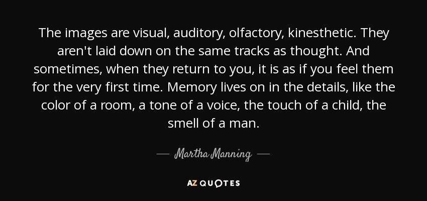 The images are visual, auditory, olfactory, kinesthetic. They aren't laid down on the same tracks as thought. And sometimes, when they return to you, it is as if you feel them for the very first time. Memory lives on in the details, like the color of a room, a tone of a voice, the touch of a child, the smell of a man. - Martha Manning