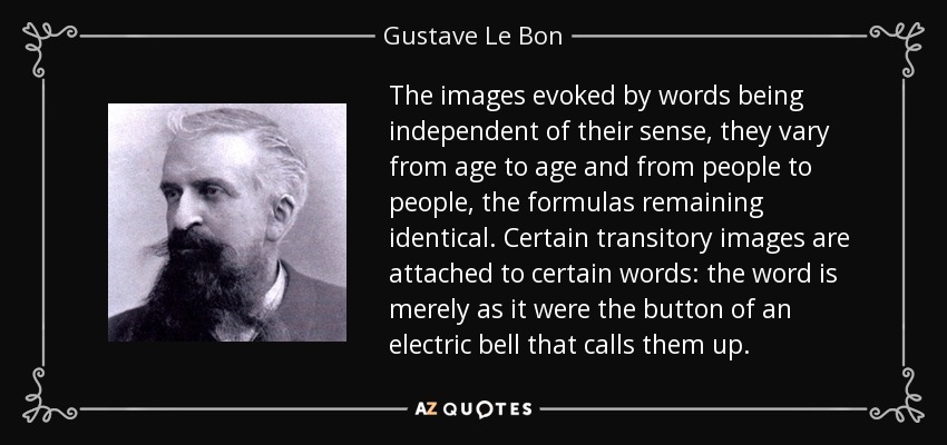The images evoked by words being independent of their sense, they vary from age to age and from people to people, the formulas remaining identical. Certain transitory images are attached to certain words: the word is merely as it were the button of an electric bell that calls them up. - Gustave Le Bon