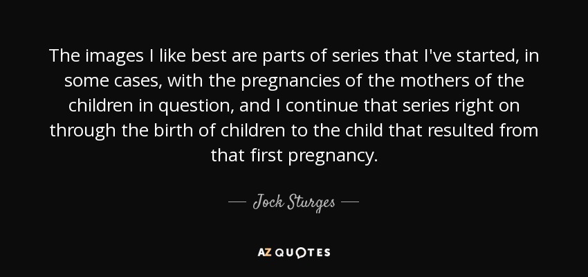 The images I like best are parts of series that I've started, in some cases, with the pregnancies of the mothers of the children in question, and I continue that series right on through the birth of children to the child that resulted from that first pregnancy. - Jock Sturges