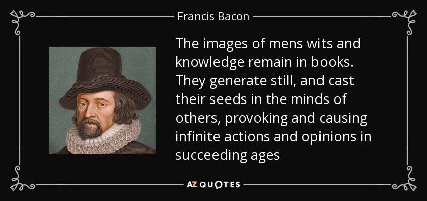 The images of mens wits and knowledge remain in books. They generate still, and cast their seeds in the minds of others, provoking and causing infinite actions and opinions in succeeding ages - Francis Bacon