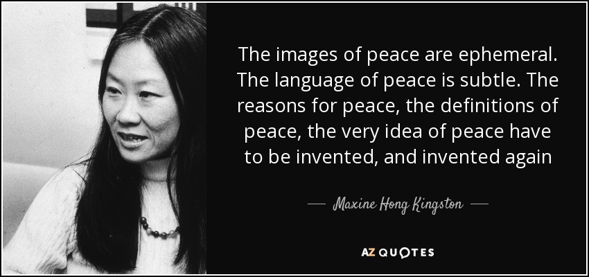 The images of peace are ephemeral. The language of peace is subtle. The reasons for peace, the definitions of peace, the very idea of peace have to be invented, and invented again - Maxine Hong Kingston