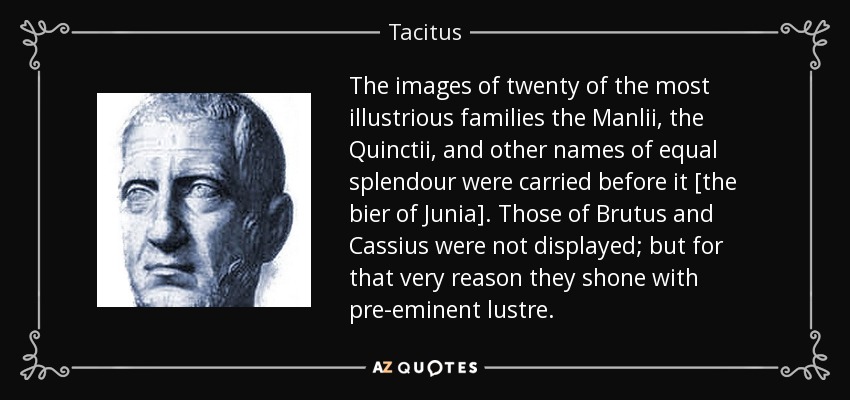 The images of twenty of the most illustrious families the Manlii, the Quinctii, and other names of equal splendour were carried before it [the bier of Junia]. Those of Brutus and Cassius were not displayed; but for that very reason they shone with pre-eminent lustre. - Tacitus