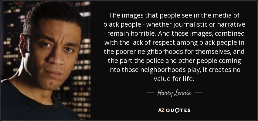 The images that people see in the media of black people - whether journalistic or narrative - remain horrible. And those images, combined with the lack of respect among black people in the poorer neighborhoods for themselves, and the part the police and other people coming into those neighborhoods play, it creates no value for life. - Harry Lennix