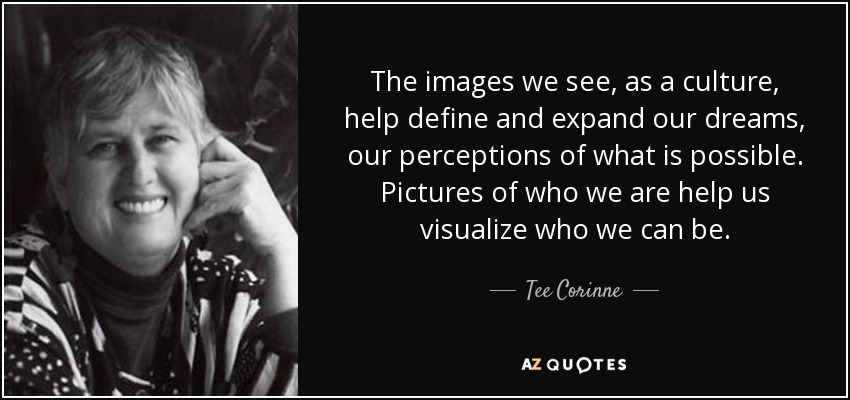 The images we see, as a culture, help define and expand our dreams, our perceptions of what is possible. Pictures of who we are help us visualize who we can be. - Tee Corinne