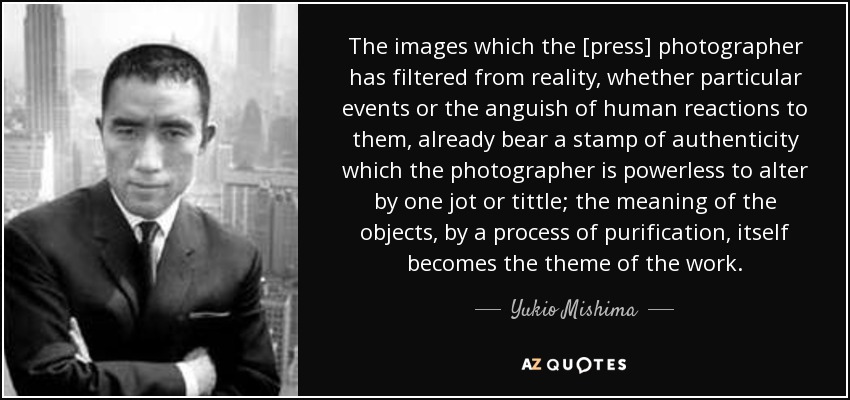 The images which the [press] photographer has filtered from reality, whether particular events or the anguish of human reactions to them, already bear a stamp of authenticity which the photographer is powerless to alter by one jot or tittle; the meaning of the objects, by a process of purification, itself becomes the theme of the work. - Yukio Mishima