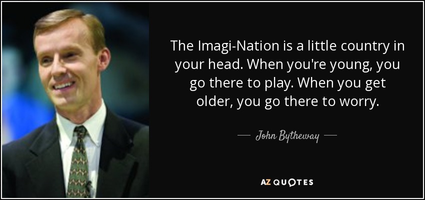 The Imagi-Nation is a little country in your head. When you're young, you go there to play. When you get older, you go there to worry. - John Bytheway