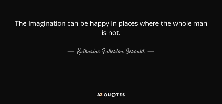 The imagination can be happy in places where the whole man is not. - Katharine Fullerton Gerould