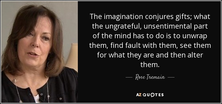 The imagination conjures gifts; what the ungrateful, unsentimental part of the mind has to do is to unwrap them, find fault with them, see them for what they are and then alter them. - Rose Tremain