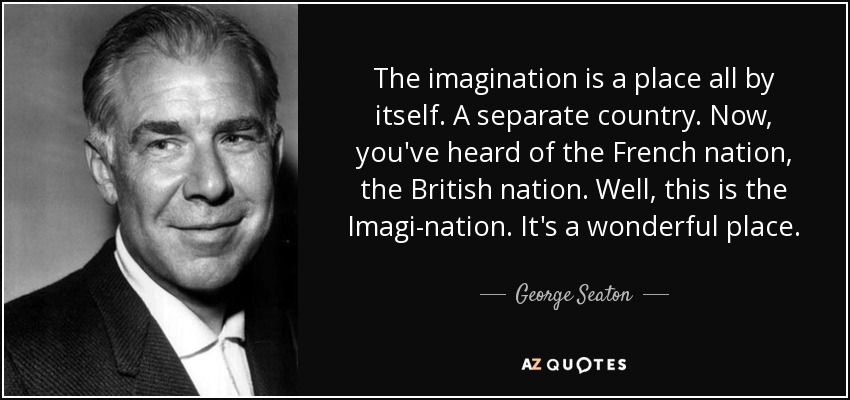 The imagination is a place all by itself. A separate country. Now, you've heard of the French nation, the British nation. Well, this is the Imagi-nation. It's a wonderful place. - George Seaton
