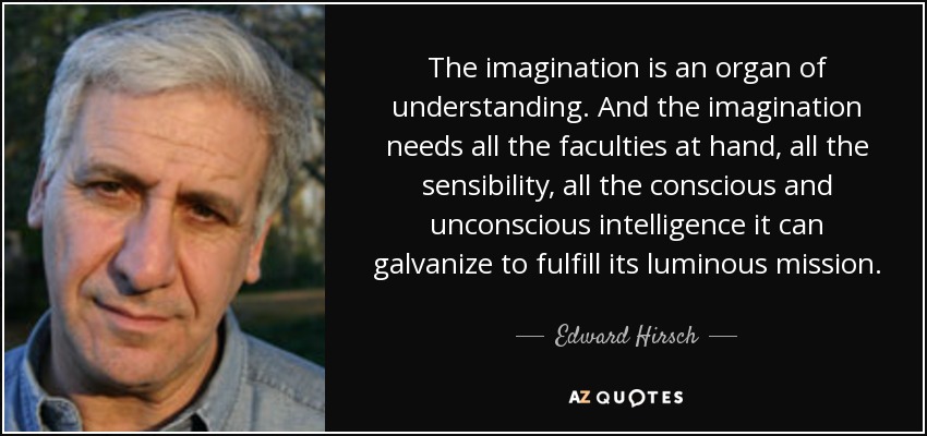 The imagination is an organ of understanding. And the imagination needs all the faculties at hand, all the sensibility, all the conscious and unconscious intelligence it can galvanize to fulfill its luminous mission. - Edward Hirsch