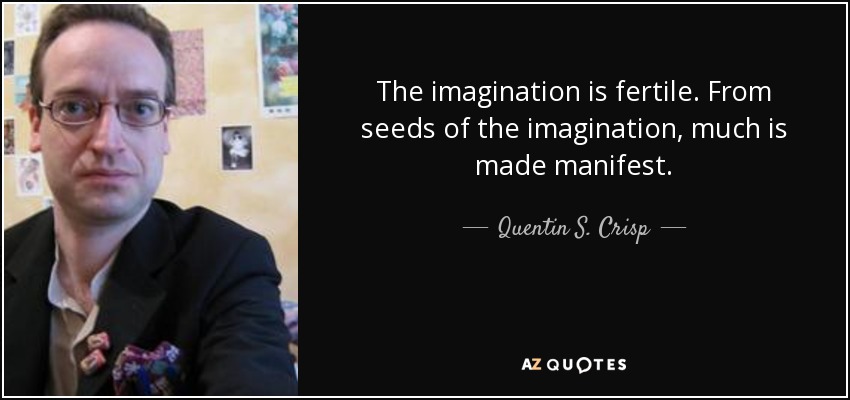 The imagination is fertile. From seeds of the imagination, much is made manifest. - Quentin S. Crisp