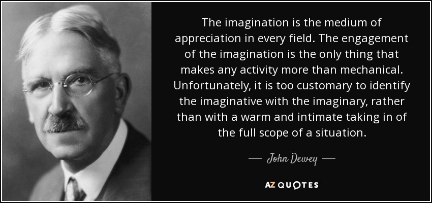 The imagination is the medium of appreciation in every field. The engagement of the imagination is the only thing that makes any activity more than mechanical. Unfortunately, it is too customary to identify the imaginative with the imaginary, rather than with a warm and intimate taking in of the full scope of a situation. - John Dewey