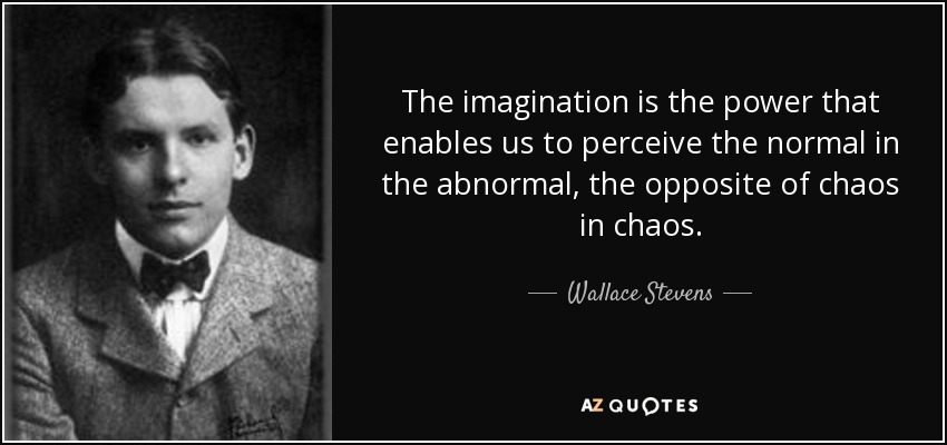 The imagination is the power that enables us to perceive the normal in the abnormal, the opposite of chaos in chaos. - Wallace Stevens