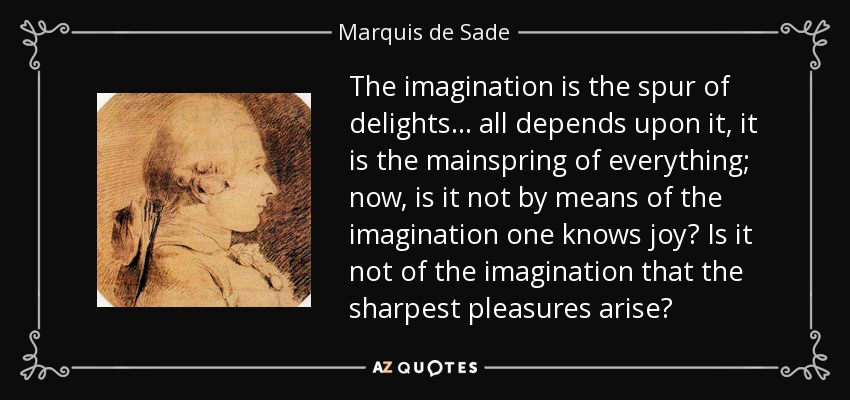 The imagination is the spur of delights... all depends upon it, it is the mainspring of everything; now, is it not by means of the imagination one knows joy? Is it not of the imagination that the sharpest pleasures arise? - Marquis de Sade