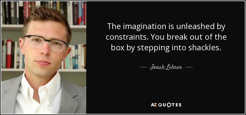 The imagination is unleashed by constraints. You break out of the box by stepping into shackles. - Jonah Lehrer