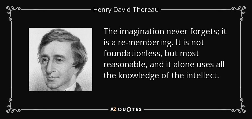 The imagination never forgets; it is a re-membering. It is not foundationless, but most reasonable, and it alone uses all the knowledge of the intellect. - Henry David Thoreau