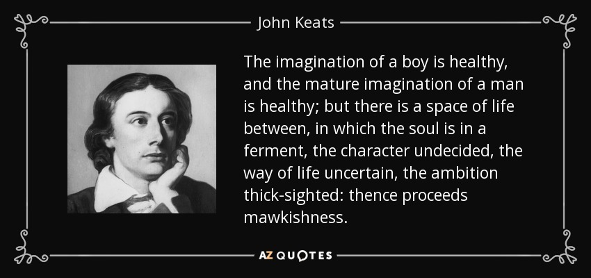 The imagination of a boy is healthy, and the mature imagination of a man is healthy; but there is a space of life between, in which the soul is in a ferment, the character undecided, the way of life uncertain, the ambition thick-sighted: thence proceeds mawkishness. - John Keats