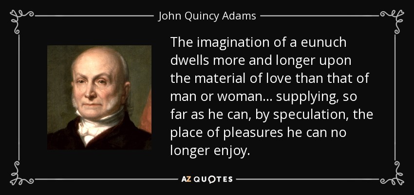 The imagination of a eunuch dwells more and longer upon the material of love than that of man or woman ... supplying, so far as he can, by speculation, the place of pleasures he can no longer enjoy. - John Quincy Adams