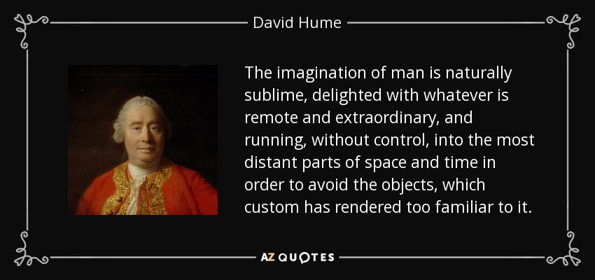 The imagination of man is naturally sublime, delighted with whatever is remote and extraordinary, and running, without control, into the most distant parts of space and time in order to avoid the objects, which custom has rendered too familiar to it. - David Hume