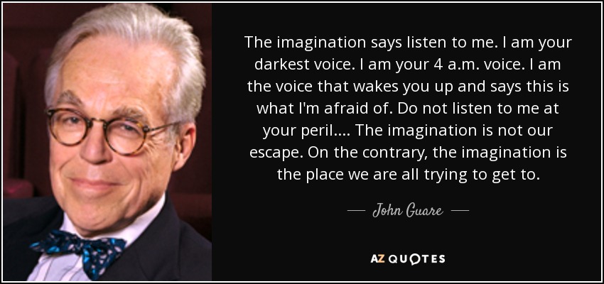 The imagination says listen to me. I am your darkest voice. I am your 4 a.m. voice. I am the voice that wakes you up and says this is what I'm afraid of. Do not listen to me at your peril.... The imagination is not our escape. On the contrary, the imagination is the place we are all trying to get to. - John Guare