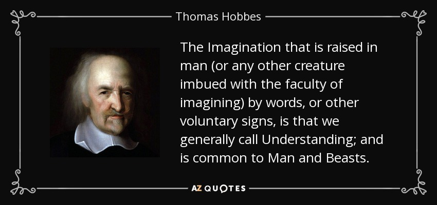 The Imagination that is raised in man (or any other creature imbued with the faculty of imagining) by words, or other voluntary signs, is that we generally call Understanding; and is common to Man and Beasts. - Thomas Hobbes