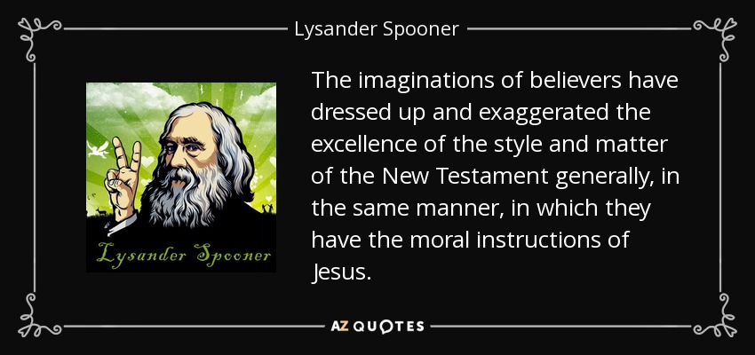 The imaginations of believers have dressed up and exaggerated the excellence of the style and matter of the New Testament generally, in the same manner, in which they have the moral instructions of Jesus. - Lysander Spooner