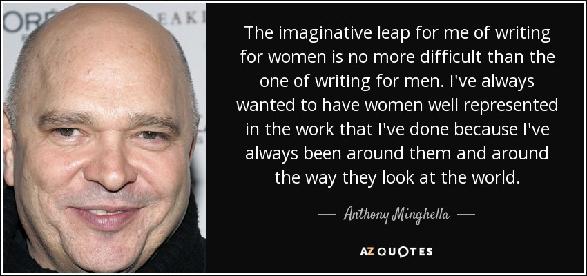 The imaginative leap for me of writing for women is no more difficult than the one of writing for men. I've always wanted to have women well represented in the work that I've done because I've always been around them and around the way they look at the world. - Anthony Minghella
