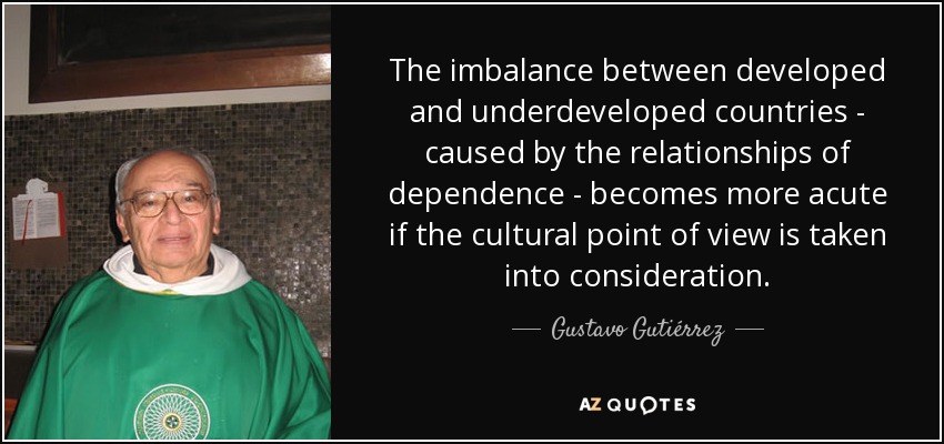 The imbalance between developed and underdeveloped countries - caused by the relationships of dependence - becomes more acute if the cultural point of view is taken into consideration. - Gustavo Gutiérrez
