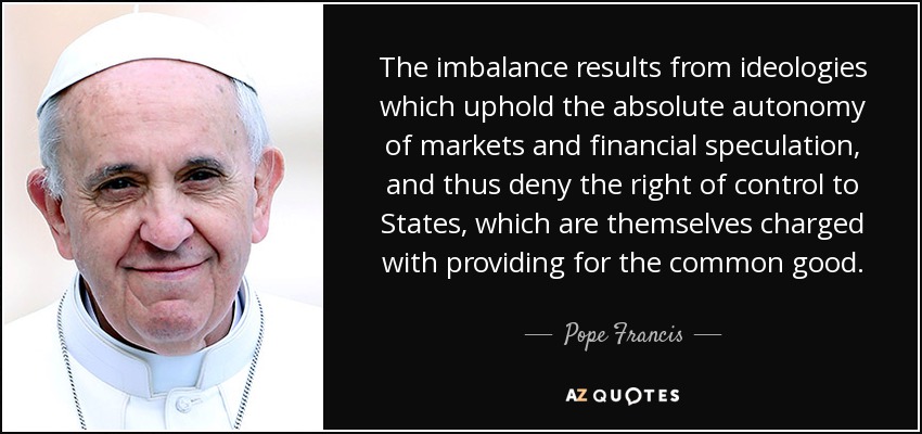 The imbalance results from ideologies which uphold the absolute autonomy of markets and financial speculation, and thus deny the right of control to States, which are themselves charged with providing for the common good. - Pope Francis