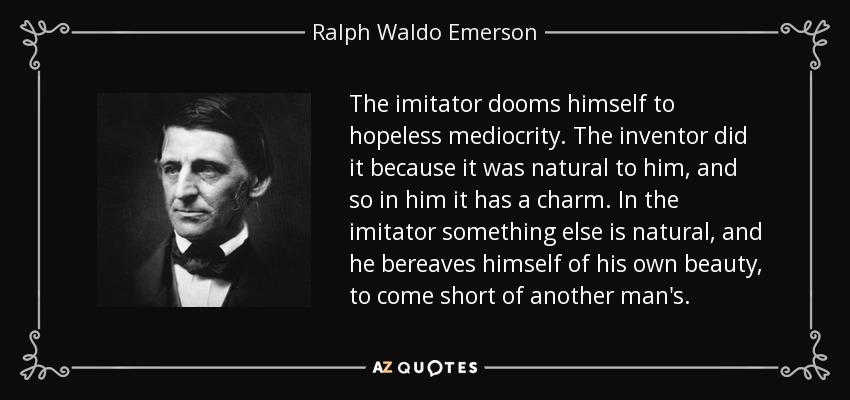 The imitator dooms himself to hopeless mediocrity. The inventor did it because it was natural to him, and so in him it has a charm. In the imitator something else is natural, and he bereaves himself of his own beauty, to come short of another man's. - Ralph Waldo Emerson