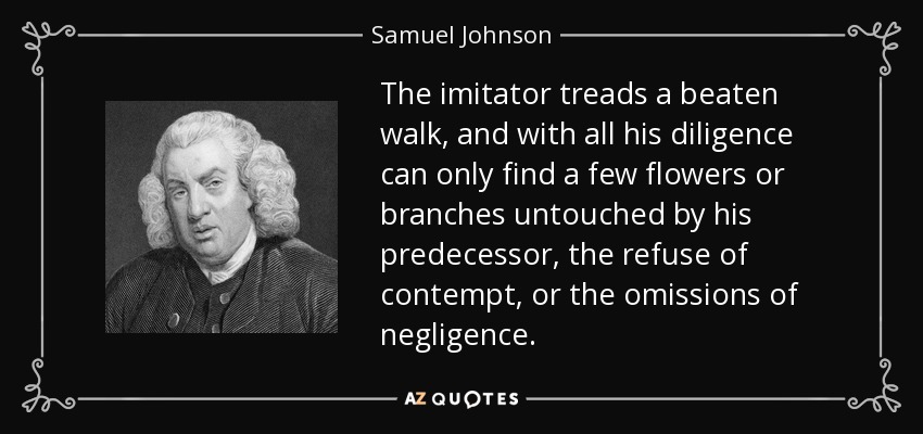 The imitator treads a beaten walk, and with all his diligence can only find a few flowers or branches untouched by his predecessor, the refuse of contempt, or the omissions of negligence. - Samuel Johnson