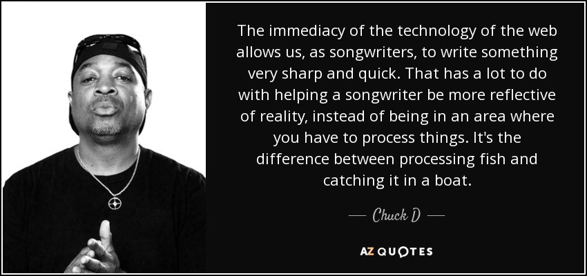 The immediacy of the technology of the web allows us, as songwriters, to write something very sharp and quick. That has a lot to do with helping a songwriter be more reflective of reality, instead of being in an area where you have to process things. It's the difference between processing fish and catching it in a boat. - Chuck D