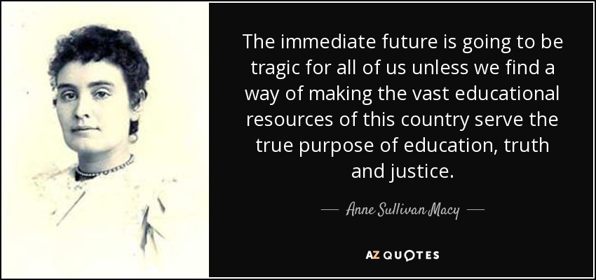 The immediate future is going to be tragic for all of us unless we find a way of making the vast educational resources of this country serve the true purpose of education, truth and justice. - Anne Sullivan Macy