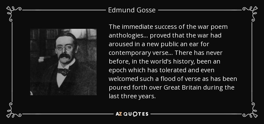 The immediate success of the war poem anthologies ... proved that the war had aroused in a new public an ear for contemporary verse ... There has never before, in the world's history, been an epoch which has tolerated and even welcomed such a flood of verse as has been poured forth over Great Britain during the last three years. - Edmund Gosse