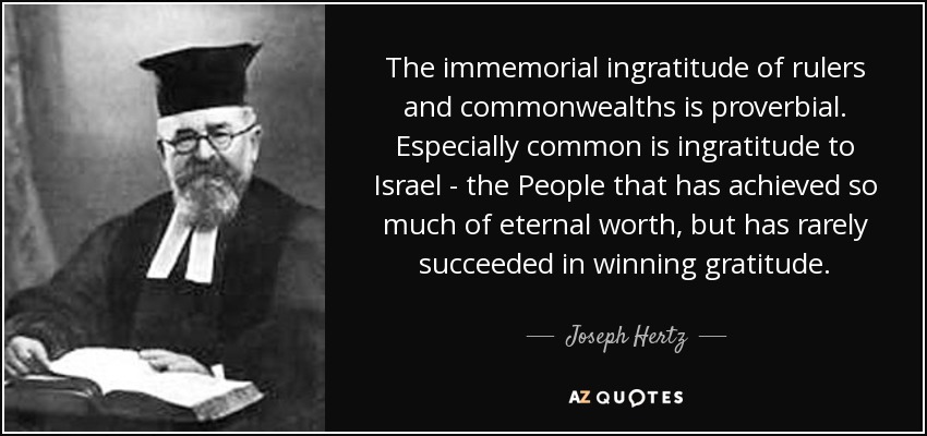 The immemorial ingratitude of rulers and commonwealths is proverbial. Especially common is ingratitude to Israel - the People that has achieved so much of eternal worth, but has rarely succeeded in winning gratitude. - Joseph Hertz
