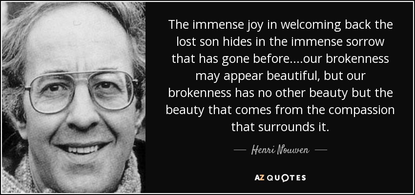 The immense joy in welcoming back the lost son hides in the immense sorrow that has gone before....our brokenness may appear beautiful, but our brokenness has no other beauty but the beauty that comes from the compassion that surrounds it. - Henri Nouwen
