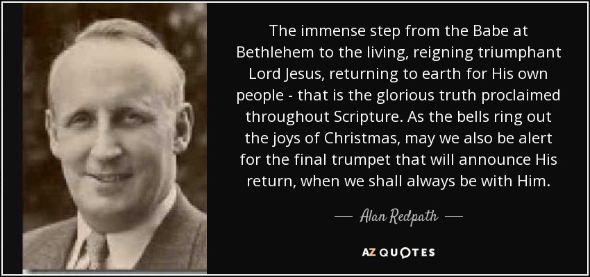 The immense step from the Babe at Bethlehem to the living, reigning triumphant Lord Jesus, returning to earth for His own people - that is the glorious truth proclaimed throughout Scripture. As the bells ring out the joys of Christmas, may we also be alert for the final trumpet that will announce His return, when we shall always be with Him. - Alan Redpath