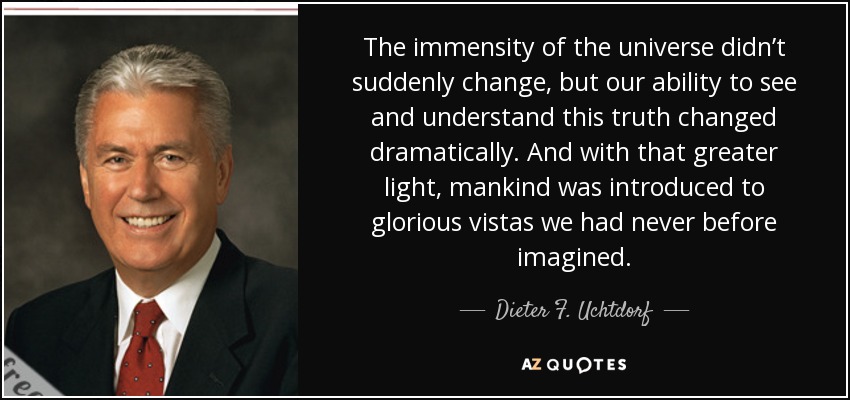 The immensity of the universe didn’t suddenly change, but our ability to see and understand this truth changed dramatically. And with that greater light, mankind was introduced to glorious vistas we had never before imagined. - Dieter F. Uchtdorf