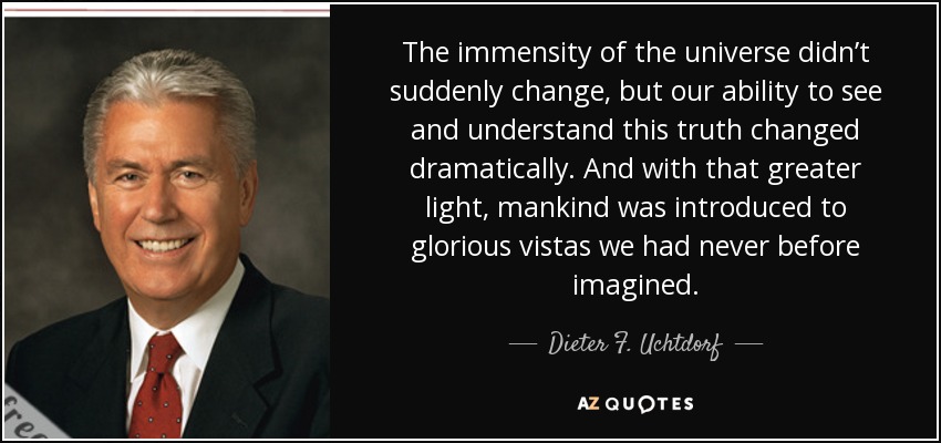 The immensity of the universe didn’t suddenly change, but our ability to see and understand this truth changed dramatically. And with that greater light, mankind was introduced to glorious vistas we had never before imagined. - Dieter F. Uchtdorf