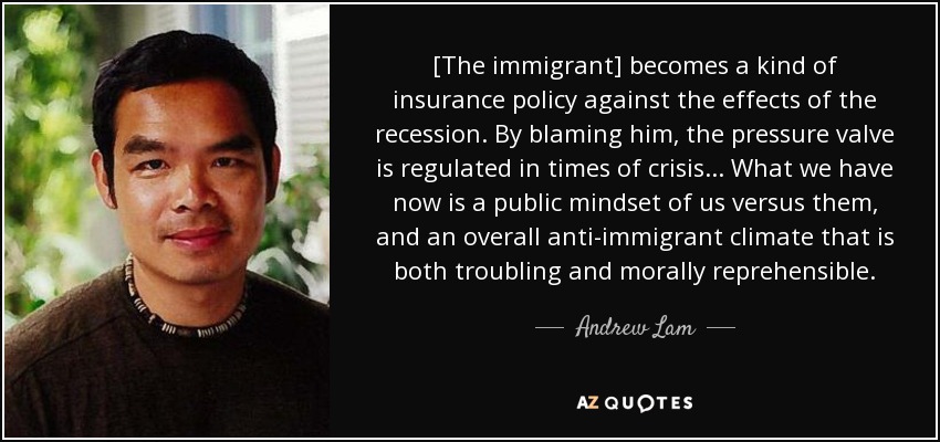[The immigrant] becomes a kind of insurance policy against the effects of the recession. By blaming him, the pressure valve is regulated in times of crisis ... What we have now is a public mindset of us versus them, and an overall anti-immigrant climate that is both troubling and morally reprehensible. - Andrew Lam