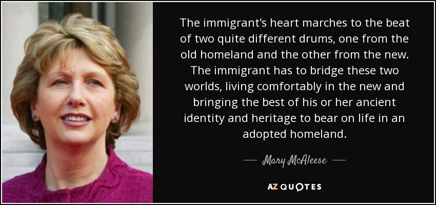 The immigrant's heart marches to the beat of two quite different drums, one from the old homeland and the other from the new. The immigrant has to bridge these two worlds, living comfortably in the new and bringing the best of his or her ancient identity and heritage to bear on life in an adopted homeland. - Mary McAleese